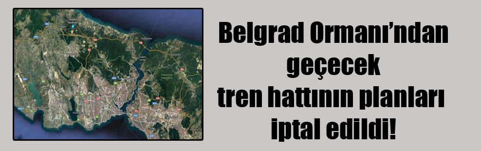 Belgrad Ormanı’ndan geçecek tren hattının planları iptal edildi!