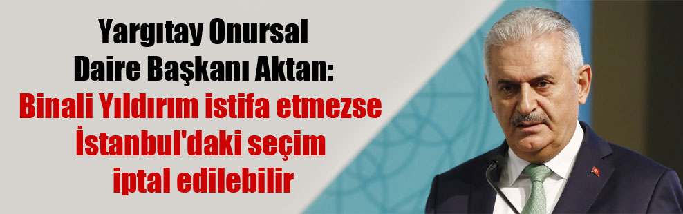 Yargıtay Onursal Daire Başkanı Aktan: Binali Yıldırım istifa etmezse İstanbul’daki seçim iptal edilebilir