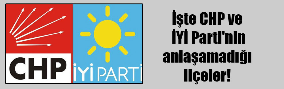 İşte CHP ve İYİ Parti’nin anlaşamadığı ilçeler!