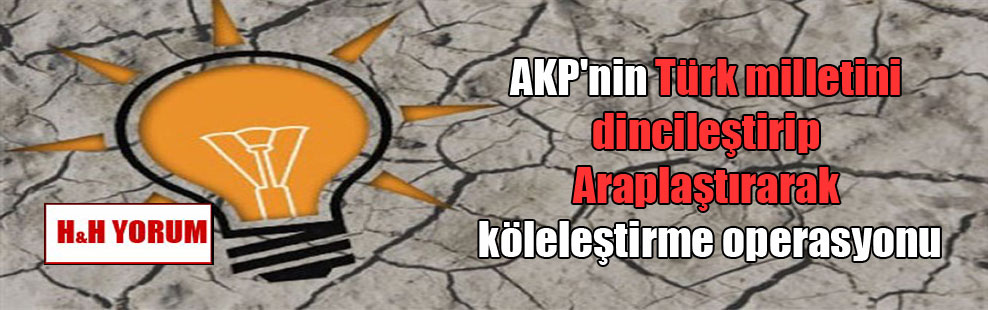 AKP’nin Türk milletini dincileştirip Araplaştırarak köleleştirme operasyonu