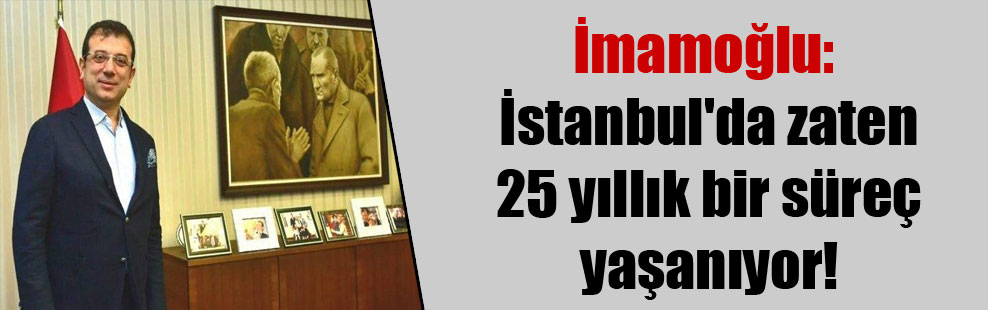 İmamoğlu: İstanbul’da zaten 25 yıllık bir süreç yaşanıyor!