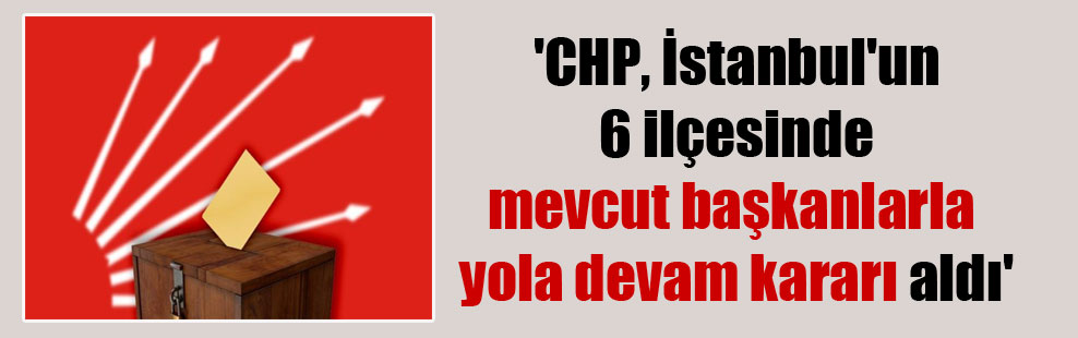 ‘CHP, İstanbul’un 6 ilçesinde mevcut başkanlarla yola devam kararı aldı’