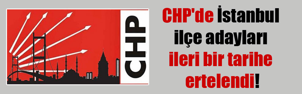 CHP’de İstanbul ilçe adayları ileri bir tarihe ertelendi!