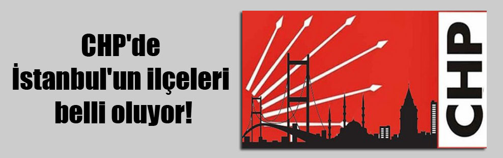 CHP’de İstanbul’un ilçeleri belli oluyor!
