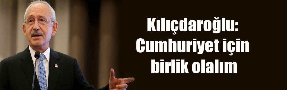 Kılıçdaroğlu: Cumhuriyet için birlik olalım