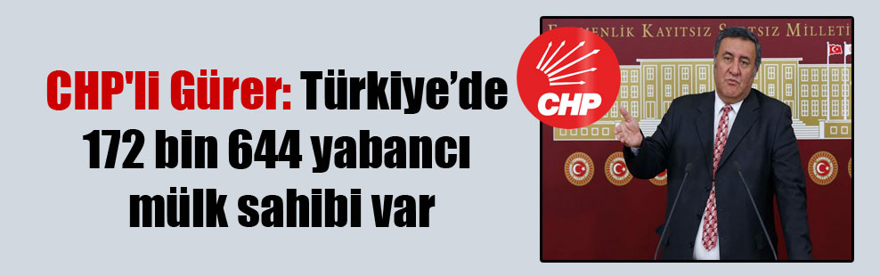 CHP’li Gürer: Türkiye’de 172 bin 644 yabancı mülk sahibi var
