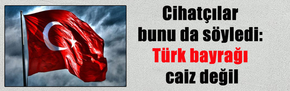 Cihatçılar bunu da söyledi: Türk bayrağı caiz değil