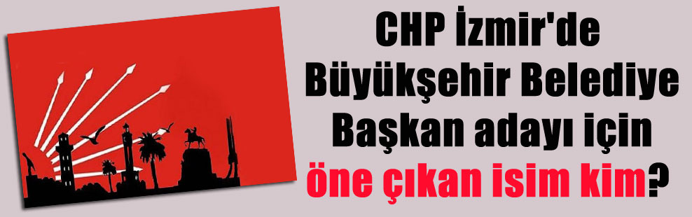 CHP İzmir’de Büyükşehir Belediye Başkan adayı için öne çıkan isim kim?