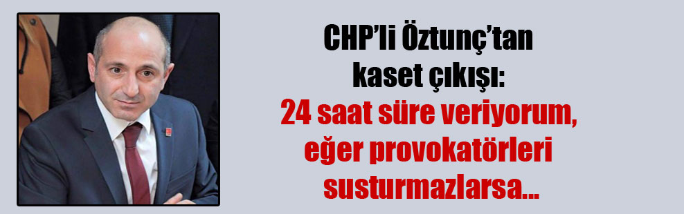 CHP’li Öztunç’tan kaset çıkışı: 24 saat süre veriyorum, eğer provokatörleri susturmazlarsa…
