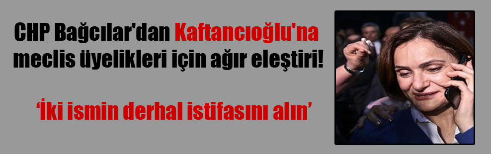CHP Bağcılar’dan Kaftancıoğlu’na meclis üyelikleri için ağır eleştiri!