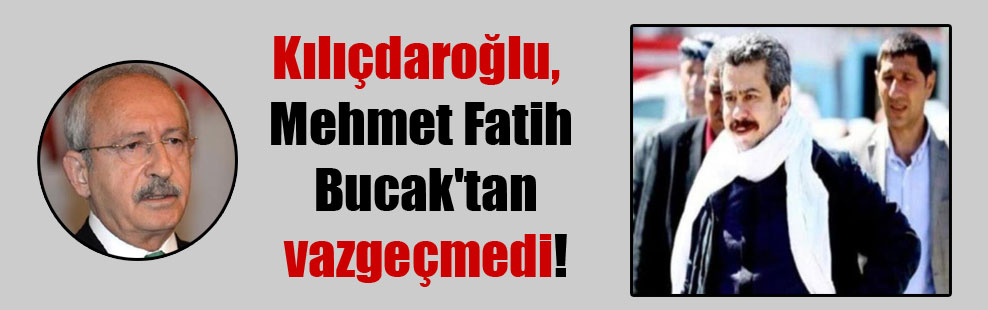 Kılıçdaroğlu, Mehmet Fatih Bucak’tan vazgeçmedi!
