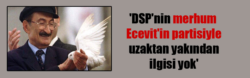 ‘DSP’nin merhum Ecevit’in partisiyle uzaktan yakından ilgisi yok’