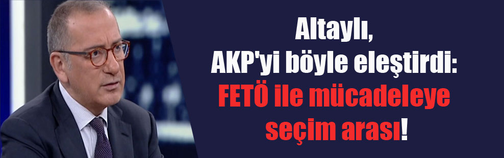Altaylı, AKP’yi böyle eleştirdi: FETÖ ile mücadeleye seçim arası!
