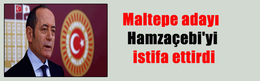 Maltepe adayı Hamzaçebi’yi istifa ettirdi