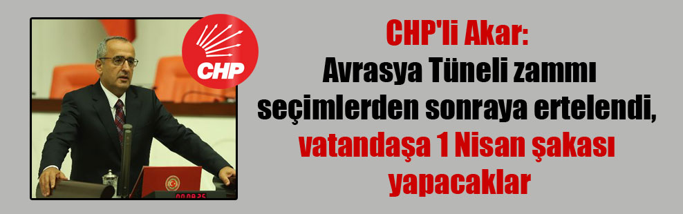 CHP’li Akar: Avrasya Tüneli zammı seçimlerden sonraya ertelendi, vatandaşa 1 Nisan şakası yapacaklar