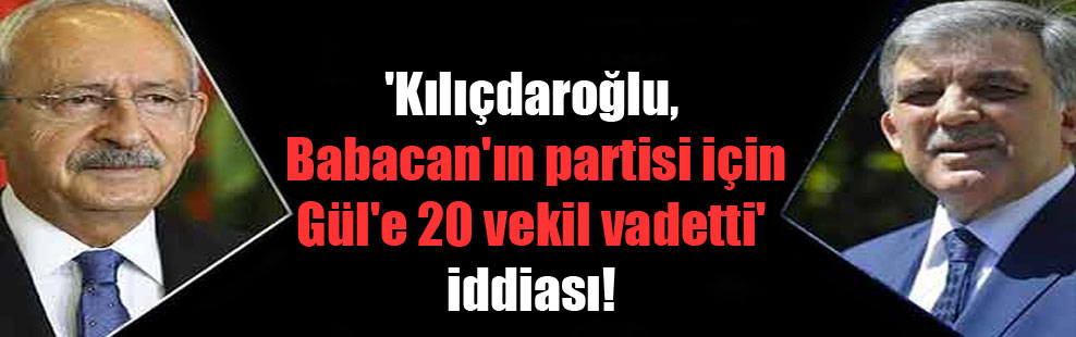 ‘Kılıçdaroğlu, Babacan’ın partisi için Gül’e 20 vekil vadetti’ iddiası!