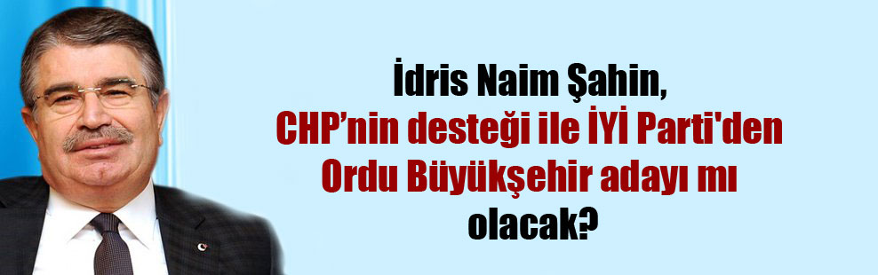 İdris Naim Şahin, CHP’nin desteği ile İYİ Parti’den Ordu Büyükşehir adayı mı olacak?