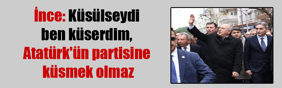 İnce: Küsülseydi ben küserdim, Atatürk’ün partisine küsmek olmaz