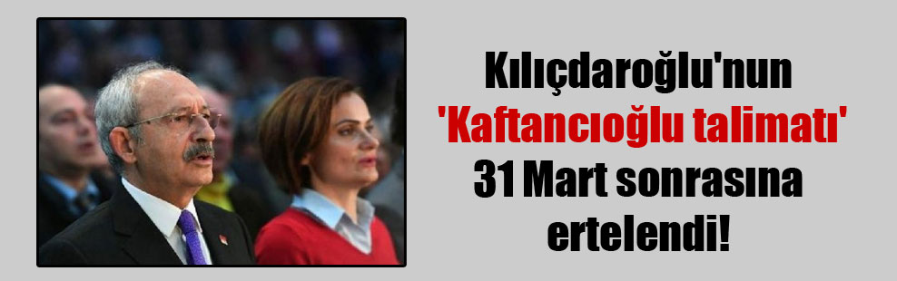 Kılıçdaroğlu’nun ‘Kaftancıoğlu talimatı’ 31 Mart sonrasına ertelendi!