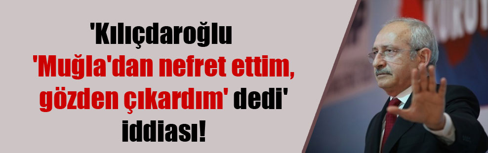‘Kılıçdaroğlu ‘Muğla’dan nefret ettim, gözden çıkardım’ dedi’ iddiası!