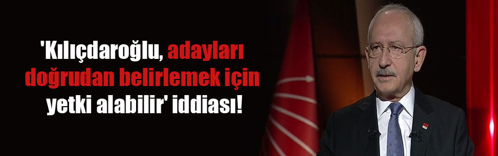 ‘Kılıçdaroğlu, adayları doğrudan belirlemek için yetki alabilir’ iddiası!