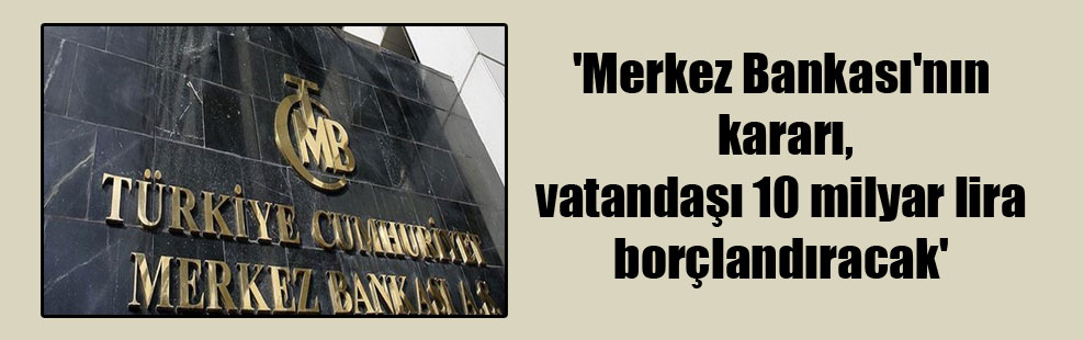 ‘Merkez Bankası’nın kararı, vatandaşı 10 milyar lira borçlandıracak’