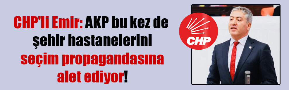CHP’li Emir: AKP bu kez de şehir hastanelerini seçim propagandasına alet ediyor!