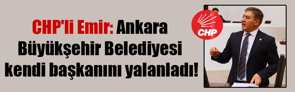 CHP’li Emir: Ankara Büyükşehir Belediyesi kendi başkanını yalanladı!