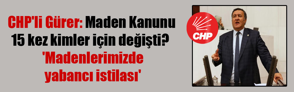 CHP’li Gürer: Maden Kanunu 15 kez kimler için değişti?  ‘Madenlerimizde yabancı istilası’