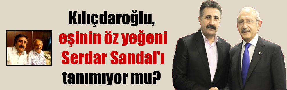 Kılıçdaroğlu, eşinin öz yeğeni Serdar Sandal’ı tanımıyor mu?
