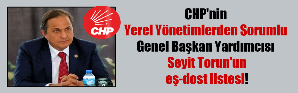 CHP’nin Yerel Yönetimlerden Sorumlu Genel Başkan Yardımcısı Seyit Torun’un eş-dost listesi!