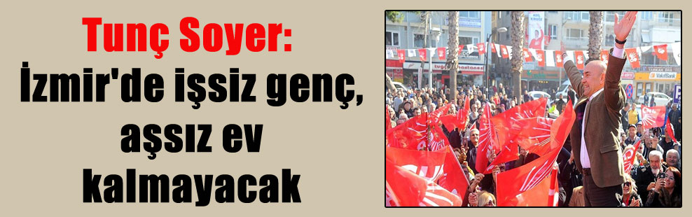 Tunç Soyer: İzmir’de işsiz genç, aşsız ev kalmayacak