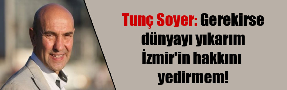 Tunç Soyer: Gerekirse dünyayı yıkarım İzmir’in hakkını yedirmem!