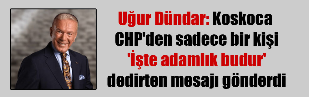 Uğur Dündar: Koskoca CHP’den sadece bir kişi ‘İşte adamlık budur’ dedirten mesajı gönderdi