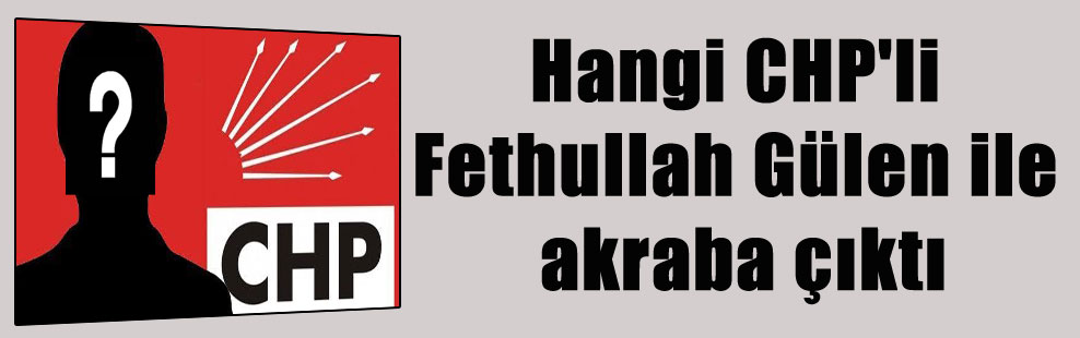 Hangi CHP’li Fethullah Gülen ile akraba çıktı