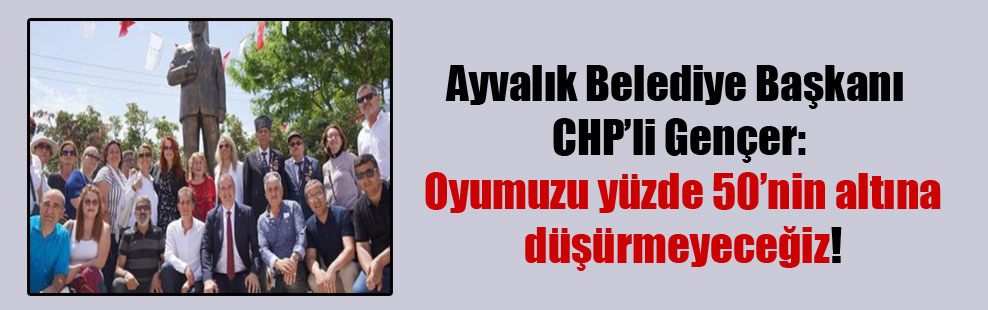 Ayvalık Belediye Başkanı CHP’li Gençer: Oyumuzu yüzde 50’nin altına düşürmeyeceğiz!