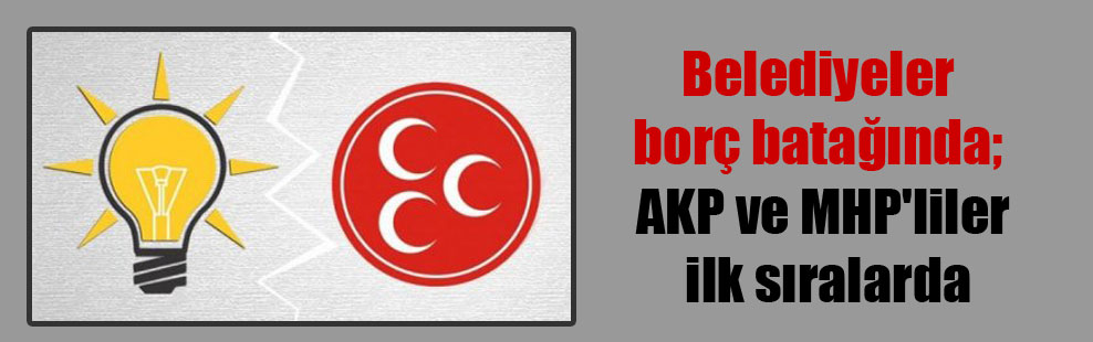 Belediyeler borç batağında; AKP ve MHP’liler ilk sıralarda