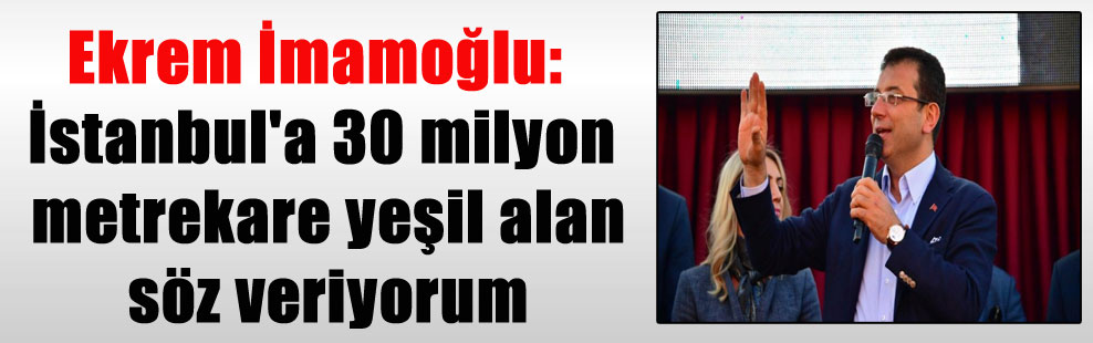 Ekrem İmamoğlu: İstanbul’a 30 milyon metrekare yeşil alan söz veriyorum