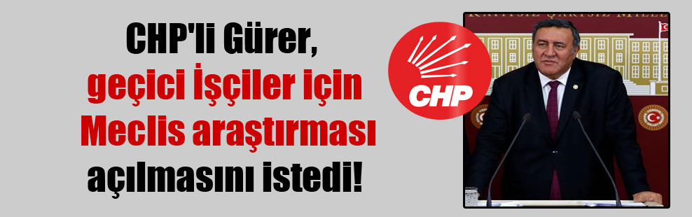 CHP’li Gürer, geçici İşçiler için Meclis araştırması açılmasını istedi!