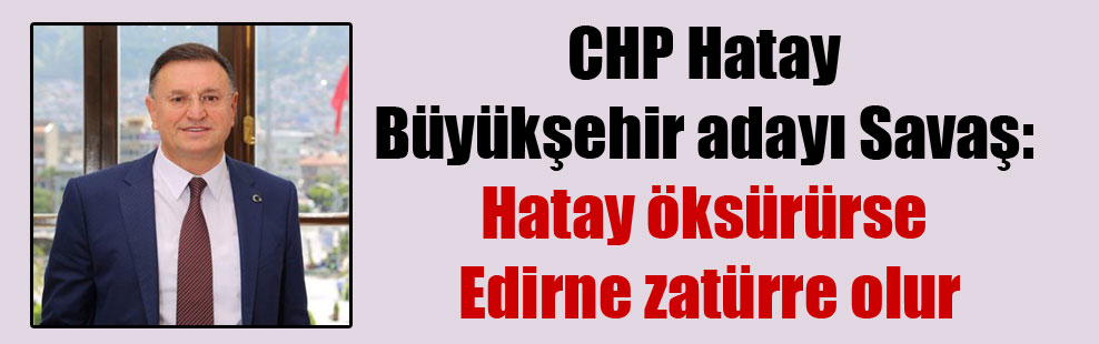 CHP Hatay Büyükşehir adayı Savaş: Hatay öksürürse Edirne zatürre olur