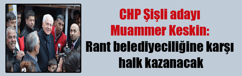CHP Şişli adayı Muammer Keskin: Rant belediyeciliğine karşı halk kazanacak