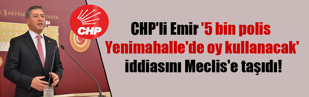 CHP’li Emir ‘5 bin polis Yenimahalle’de oy kullanacak’ iddiasını Meclis’e taşıdı!