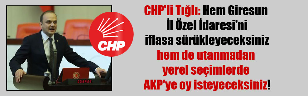 CHP’li Tığlı: Hem Giresun İl Özel İdaresi’ni iflasa sürükleyeceksiniz hem de utanmadan yerel seçimlerde AKP’ye oy isteyeceksiniz!