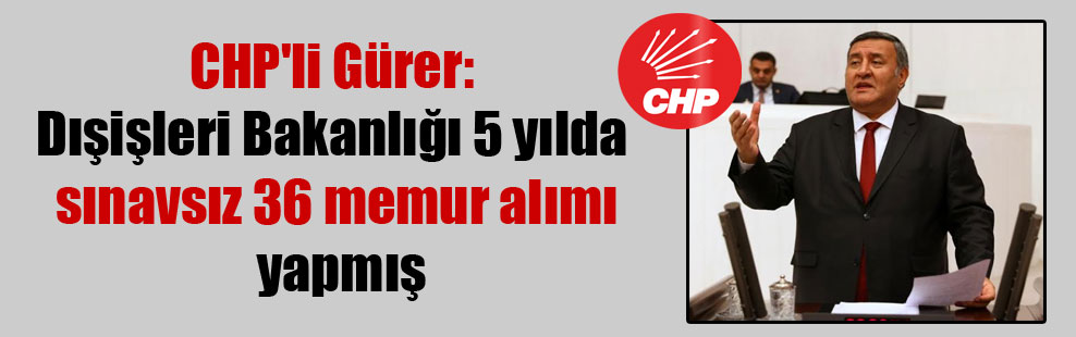 CHP’li Gürer: Dışişleri Bakanlığı 5 yılda sınavsız 36 memur alımı yapmış