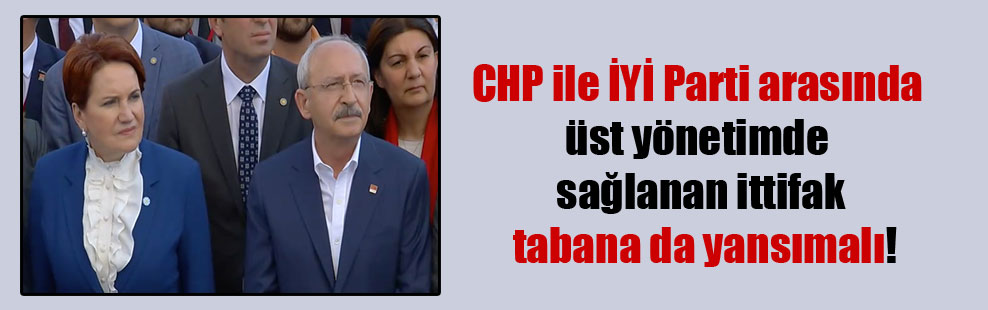 CHP ile İYİ Parti arasında üst yönetimde sağlanan ittifak tabana da yansımalı!