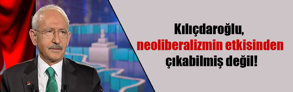 Kılıçdaroğlu, neoliberalizmin etkisinden çıkabilmiş değil!