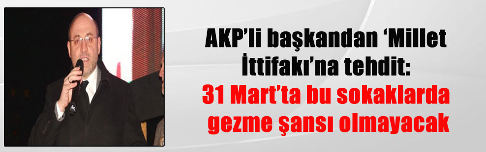 AKP’li başkandan ‘Millet İttifakı’na tehdit: 31 Mart’ta bu sokaklarda gezme şansı olmayacak