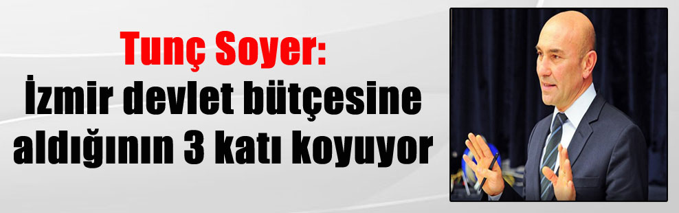 Tunç Soyer: İzmir devlet bütçesine aldığının 3 katı koyuyor