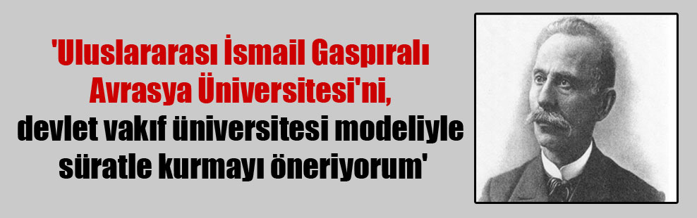 ‘Uluslararası İsmail Gaspıralı Avrasya Üniversitesi’ni, devlet vakıf üniversitesi modeliyle süratle kurmayı öneriyorum’