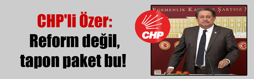 CHP’li Özer: Reform değil, tapon paket bu!